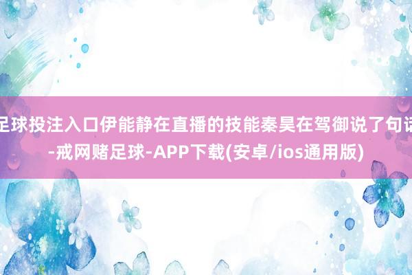 足球投注入口伊能静在直播的技能秦昊在驾御说了句话-戒网赌足球-APP下载(安卓/ios通用版)