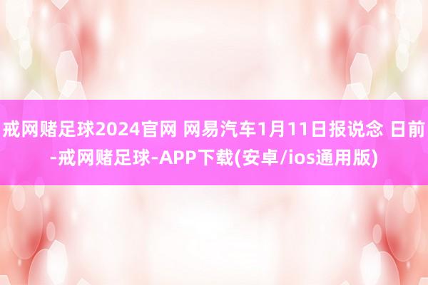 戒网赌足球2024官网 网易汽车1月11日报说念 日前-戒网赌足球-APP下载(安卓/ios通用版)