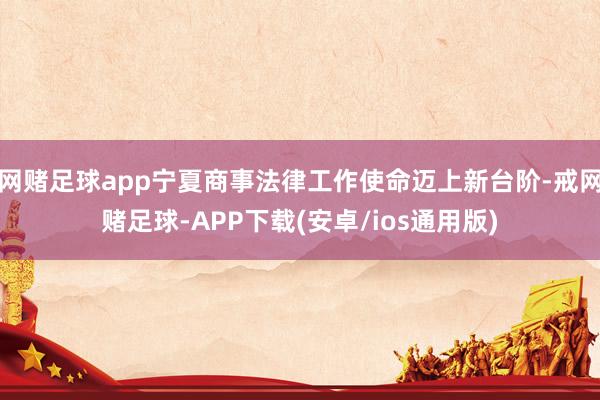 网赌足球app宁夏商事法律工作使命迈上新台阶-戒网赌足球-APP下载(安卓/ios通用版)