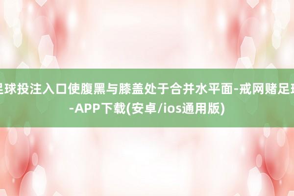 足球投注入口使腹黑与膝盖处于合并水平面-戒网赌足球-APP下载(安卓/ios通用版)
