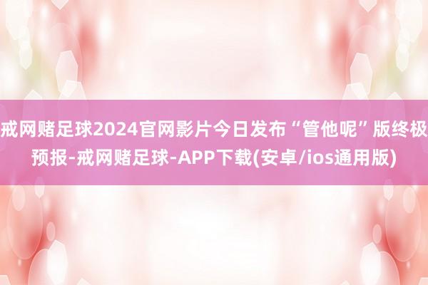 戒网赌足球2024官网影片今日发布“管他呢”版终极预报-戒网赌足球-APP下载(安卓/ios通用版)