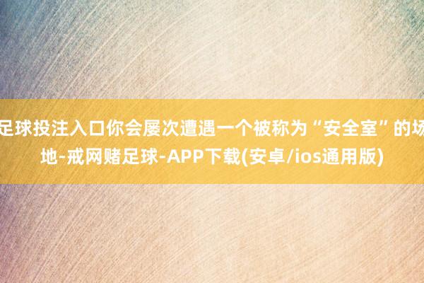 足球投注入口你会屡次遭遇一个被称为“安全室”的场地-戒网赌足球-APP下载(安卓/ios通用版)