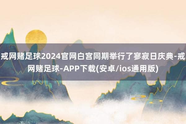 戒网赌足球2024官网白宫同期举行了寥寂日庆典-戒网赌足球-APP下载(安卓/ios通用版)