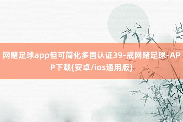 网赌足球app但可简化多国认证39-戒网赌足球-APP下载(安卓/ios通用版)