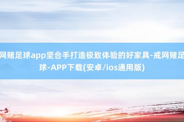 网赌足球app坚合手打造极致体验的好家具-戒网赌足球-APP下载(安卓/ios通用版)