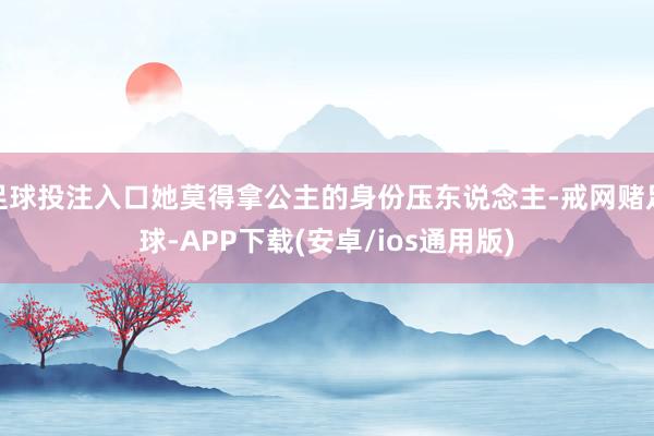 足球投注入口她莫得拿公主的身份压东说念主-戒网赌足球-APP下载(安卓/ios通用版)