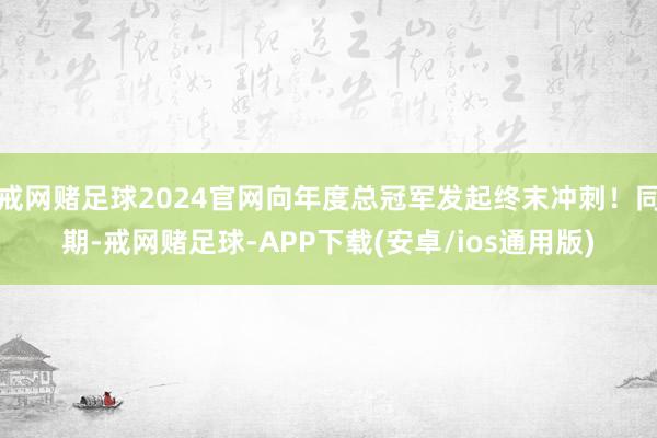 戒网赌足球2024官网向年度总冠军发起终末冲刺!同期-戒网赌足球-APP下载(安卓/ios通用版)