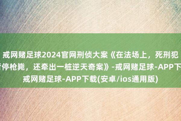 戒网赌足球2024官网刑侦大案《在法场上,死刑犯说了一句话,法院暂停枪毙,还牵出一桩逆天奇案》-戒网赌足球-APP下载(安卓/ios通用版)