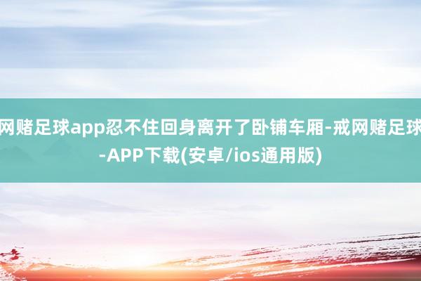网赌足球app忍不住回身离开了卧铺车厢-戒网赌足球-APP下载(安卓/ios通用版)