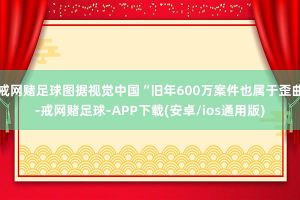 戒网赌足球图据视觉中国“旧年600万案件也属于歪曲-戒网赌足球-APP下载(安卓/ios通用版)