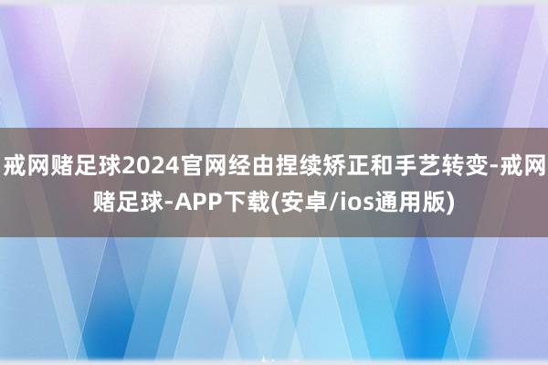 戒网赌足球2024官网经由捏续矫正和手艺转变-戒网赌足球-APP下载(安卓/ios通用版)