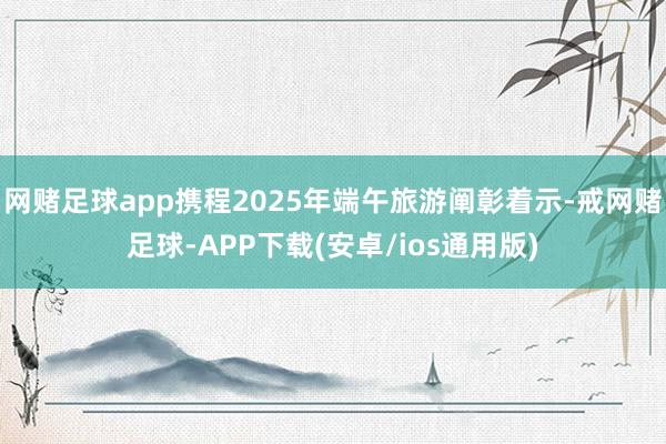 网赌足球app携程2025年端午旅游阐彰着示-戒网赌足球-APP下载(安卓/ios通用版)