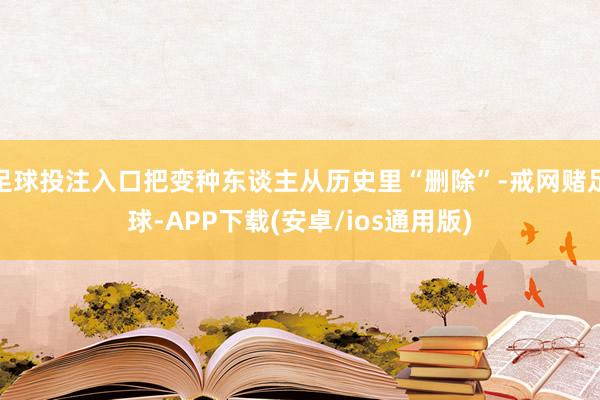 足球投注入口把变种东谈主从历史里“删除”-戒网赌足球-APP下载(安卓/ios通用版)