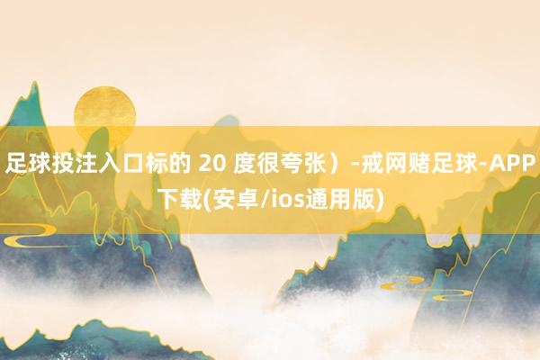 足球投注入口标的 20 度很夸张）-戒网赌足球-APP下载(安卓/ios通用版)