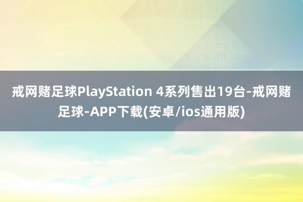 戒网赌足球PlayStation 4系列售出19台-戒网赌足球-APP下载(安卓/ios通用版)