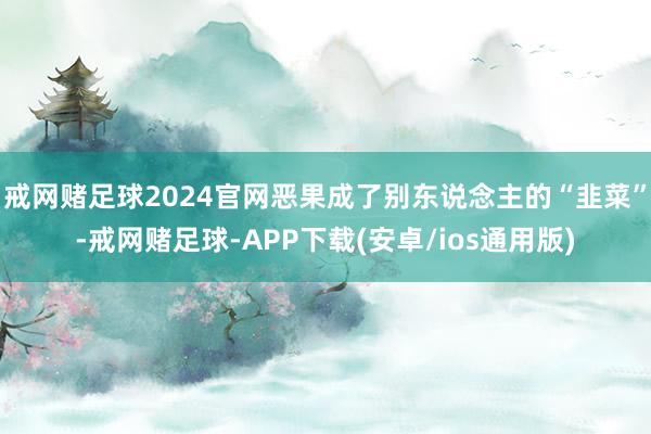 戒网赌足球2024官网恶果成了别东说念主的“韭菜”-戒网赌足球-APP下载(安卓/ios通用版)