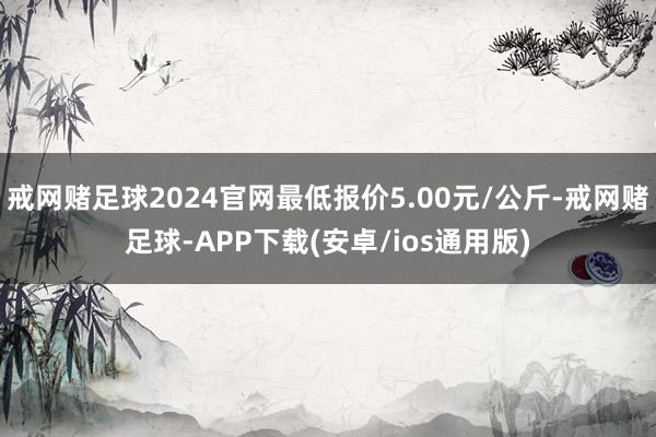 戒网赌足球2024官网最低报价5.00元/公斤-戒网赌足球-APP下载(安卓/ios通用版)
