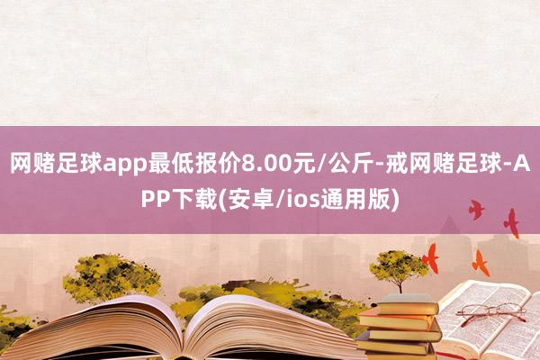 网赌足球app最低报价8.00元/公斤-戒网赌足球-APP下载(安卓/ios通用版)