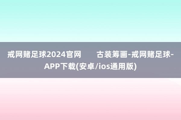 戒网赌足球2024官网       古装筹画-戒网赌足球-APP下载(安卓/ios通用版)