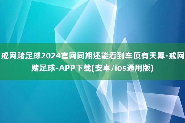 戒网赌足球2024官网同期还能看到车顶有天幕-戒网赌足球-APP下载(安卓/ios通用版)