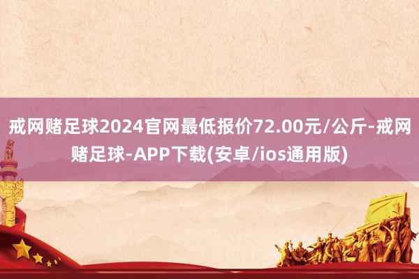 戒网赌足球2024官网最低报价72.00元/公斤-戒网赌足球-APP下载(安卓/ios通用版)