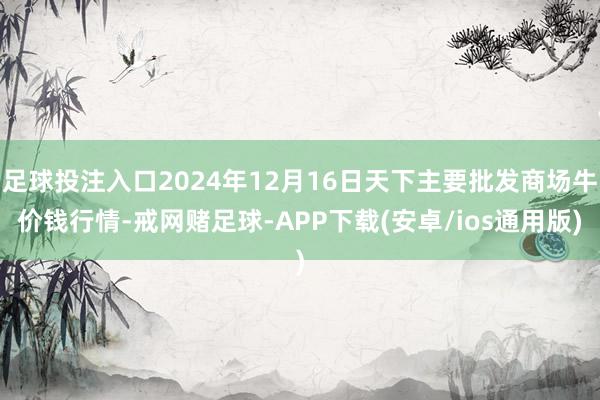 足球投注入口2024年12月16日天下主要批发商场牛价钱行情-戒网赌足球-APP下载(安卓/ios通用版)