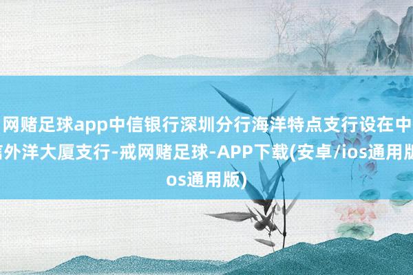 网赌足球app中信银行深圳分行海洋特点支行设在中信外洋大厦支行-戒网赌足球-APP下载(安卓/ios通用版)