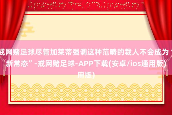 戒网赌足球尽管加莱蒂强调这种范畴的裁人不会成为“新常态”-戒网赌足球-APP下载(安卓/ios通用版)
