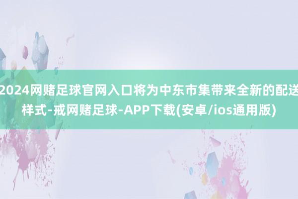 2024网赌足球官网入口将为中东市集带来全新的配送样式-戒网赌足球-APP下载(安卓/ios通用版)