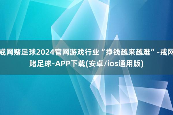 戒网赌足球2024官网游戏行业“挣钱越来越难”-戒网赌足球-APP下载(安卓/ios通用版)