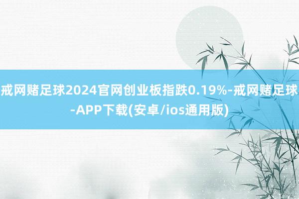 戒网赌足球2024官网创业板指跌0.19%-戒网赌足球-APP下载(安卓/ios通用版)