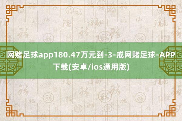 网赌足球app180.47万元到-3-戒网赌足球-APP下载(安卓/ios通用版)