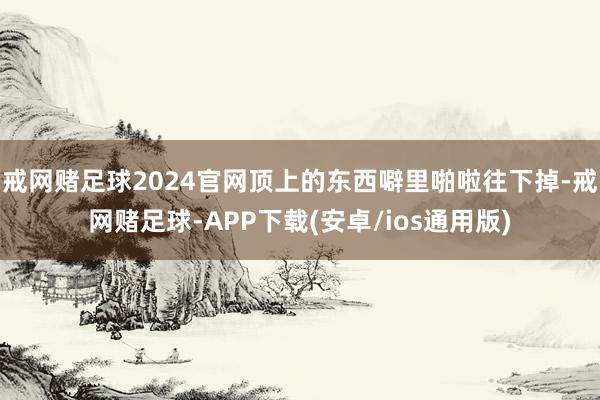 戒网赌足球2024官网顶上的东西噼里啪啦往下掉-戒网赌足球-APP下载(安卓/ios通用版)