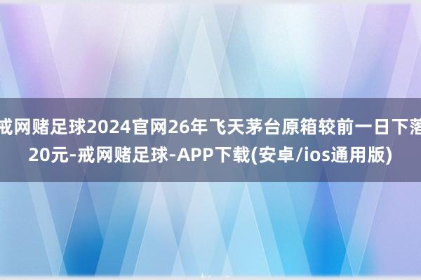 戒网赌足球2024官网26年飞天茅台原箱较前一日下落20元-戒网赌足球-APP下载(安卓/ios通用版)