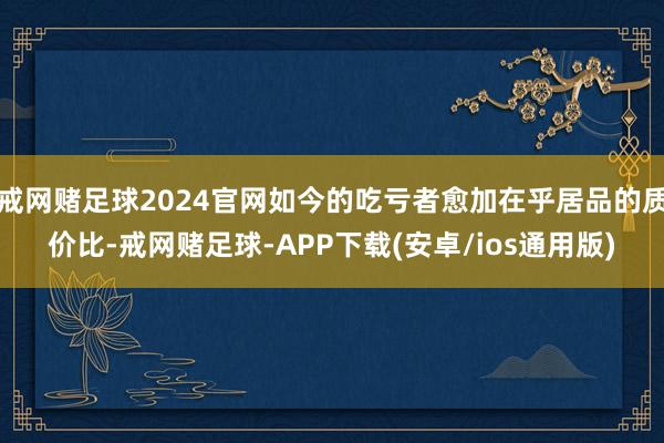 戒网赌足球2024官网如今的吃亏者愈加在乎居品的质价比-戒网赌足球-APP下载(安卓/ios通用版)