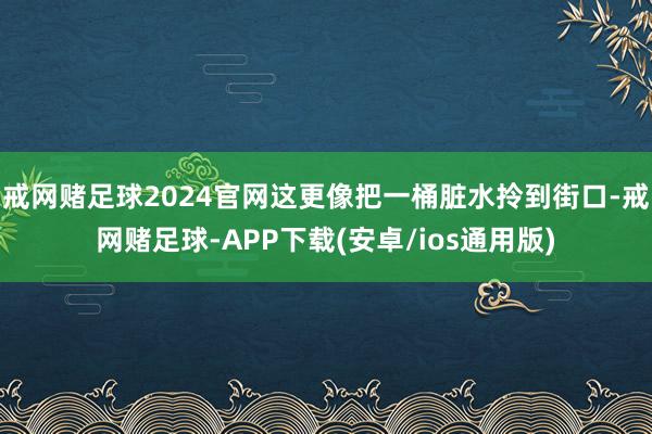 戒网赌足球2024官网这更像把一桶脏水拎到街口-戒网赌足球-APP下载(安卓/ios通用版)