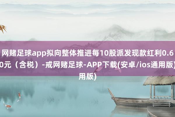 网赌足球app拟向整体推进每10股派发现款红利0.60元（含税）-戒网赌足球-APP下载(安卓/ios通用版)