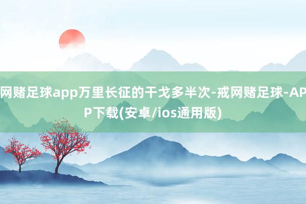 网赌足球app万里长征的干戈多半次-戒网赌足球-APP下载(安卓/ios通用版)