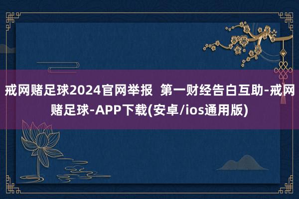 戒网赌足球2024官网举报  第一财经告白互助-戒网赌足球-APP下载(安卓/ios通用版)