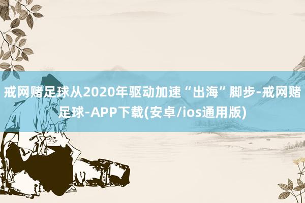 戒网赌足球　　从2020年驱动加速“出海”脚步-戒网赌足球-APP下载(安卓/ios通用版)