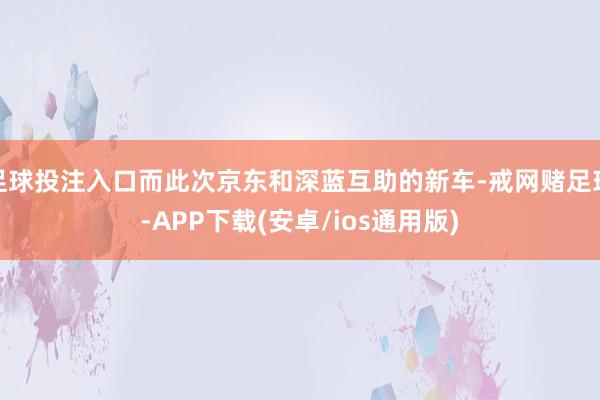 足球投注入口而此次京东和深蓝互助的新车-戒网赌足球-APP下载(安卓/ios通用版)