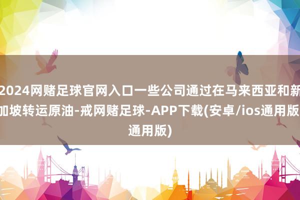 2024网赌足球官网入口一些公司通过在马来西亚和新加坡转运原油-戒网赌足球-APP下载(安卓/ios通用版)