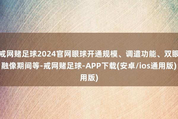 戒网赌足球2024官网眼球开通规模、调遣功能、双眼融像期间等-戒网赌足球-APP下载(安卓/ios通用版)