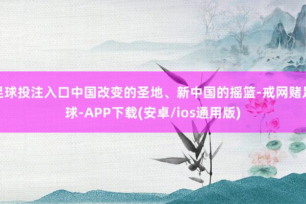 足球投注入口中国改变的圣地、新中国的摇篮-戒网赌足球-APP下载(安卓/ios通用版)