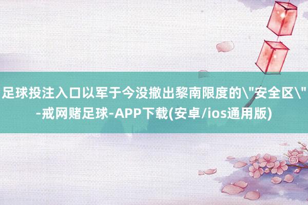 足球投注入口以军于今没撤出黎南限度的＂安全区＂-戒网赌足球-APP下载(安卓/ios通用版)