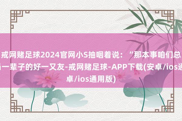 戒网赌足球2024官网小S抽咽着说：“那本事咱们总说要当一辈子的好一又友-戒网赌足球-APP下载(安卓/ios通用版)