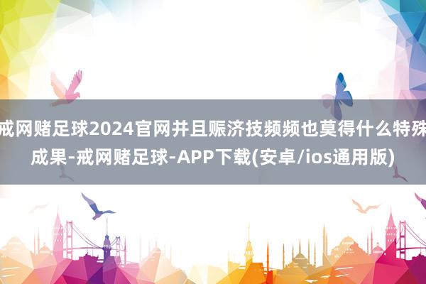 戒网赌足球2024官网并且赈济技频频也莫得什么特殊成果-戒网赌足球-APP下载(安卓/ios通用版)