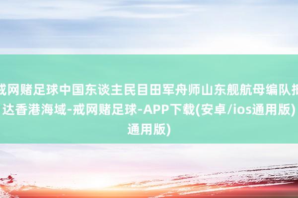 戒网赌足球中国东谈主民目田军舟师山东舰航母编队抵达香港海域-戒网赌足球-APP下载(安卓/ios通用版)