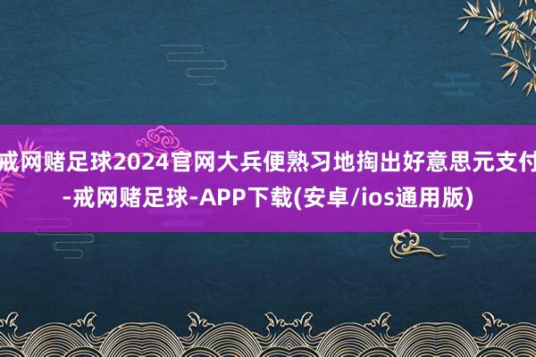 戒网赌足球2024官网大兵便熟习地掏出好意思元支付-戒网赌足球-APP下载(安卓/ios通用版)