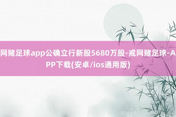 网赌足球app公确立行新股5680万股-戒网赌足球-APP下载(安卓/ios通用版)